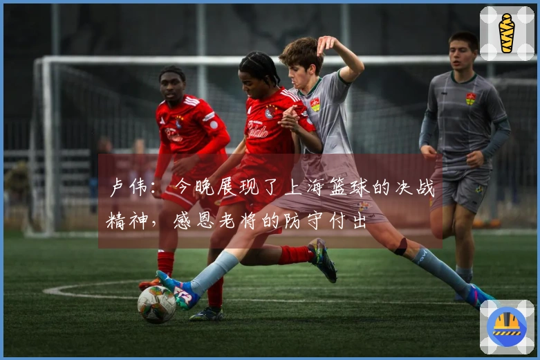 卢伟：今晚展现了上海篮球的决战精神，感恩老将的防守付出